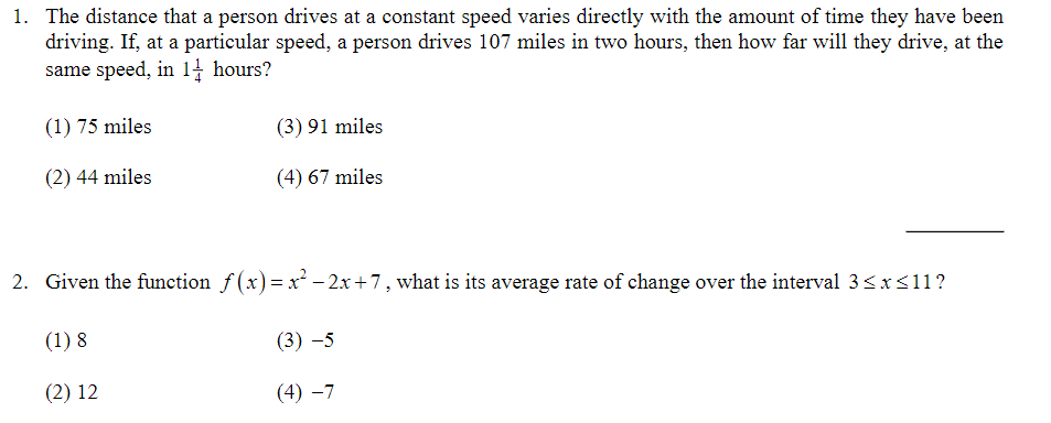 1. The distance that a person drives at a constant speed varies directly with the amount of time they have been
driving. If, at a particular speed, a person drives 107 miles in two hours, then how far will they drive, at the
same speed, in 14 hours?
(1) 75 miles
(3) 91 miles
(2) 44 miles
(4) 67 miles
2. Given the function f (x)= x² – 2x+7, what is its average rate of change over the interval 3<x<11?
%3D
(1) 8
(3) -5
(2) 12
(4) –7
