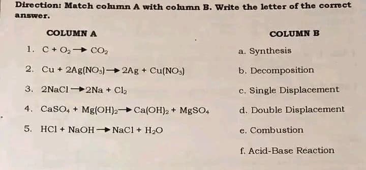 Direction: Match column A with column B. Write the letter of the correct
answer.
COLUMN A
COLUMN B
1. C+ O₂
CO₂
a. Synthesis
2. Cu + 2Ag(NO3)2Ag + Cu(NO3)
b. Decomposition
3. 2NaCl2Na + Cl₂
c. Single Displacement
4. CaSO4 + Mg(OH)2 Ca(OH)2 + MgSO4
d. Double Displacement
5. HCl + NaOH-NaCl + H₂O
e. Combustion
f. Acid-Base Reaction