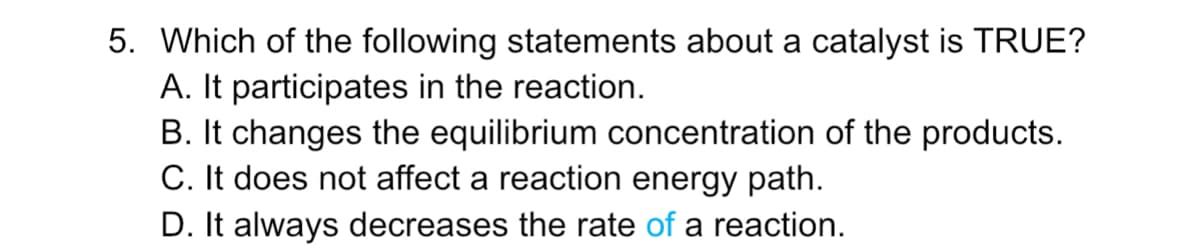 5. Which of the following statements about a catalyst is TRUE?
A. It participates in the reaction.
B. It changes the equilibrium concentration of the products.
C. It does not affect a reaction energy path.
D. It always decreases the rate of a reaction.
