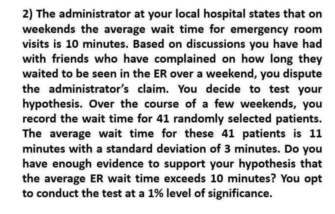 2) The administrator at your local hospital states that on
weekends the average wait time for emergency room
visits is 10 minutes. Based on discussions you have had
with friends who have complained on how long they
waited to be seen in the ER over a weekend, you dispute
the administrator's claim. You decide to test your
hypothesis. Over the course of a few weekends, you
record the wait time for 41 randomly selected patients.
The average wait time for these 41 patients is 11
minutes with a standard deviation of 3 minutes. Do you
have enough evidence to support your hypothesis that
the average ER wait time exceeds 10 minutes? You opt
to conduct the test at a 1% level of significance.