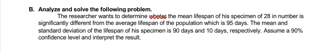B. Analyze and solve the following problem.
The researcher wants to determine wheter the mean lifespan of his specimen of 28 in number is
significantly different from the average lifespan of the population which is 95 days. The mean and
standard deviation of the lifespan of his specimen is 90 days and 10 days, respectively. Assume a 90%
confidence level and interpret the result.