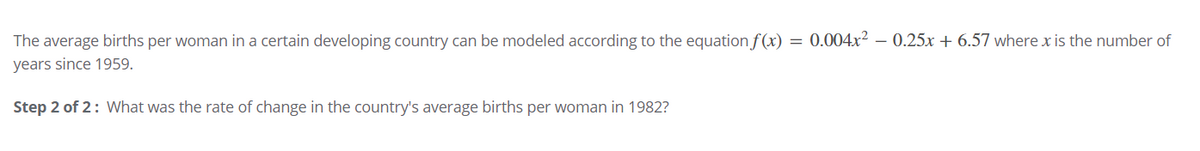 The average births per woman in a certain developing country can be modeled according to the equation f (x) = 0.004x² – 0.25x + 6.57 where x is the number of
years since 1959.
Step 2 of 2: What was the rate of change in the country's average births per woman in 1982?
