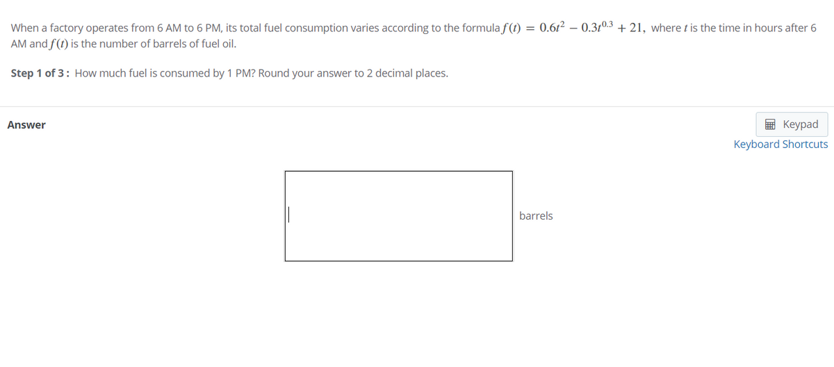 When a factory operates from 6 AM to 6 PM, its total fuel consumption varies according to the formula f(1) = 0.61² – 0.3r0.3 + 21, where t is the time in hours after 6
AM and f(t) is the number of barrels of fuel oil.
Step 1 of 3: How much fuel is consumed by 1 PM? Round your answer to 2 decimal places.
Answer
E Keypad
Keyboard Shortcuts
barrels
