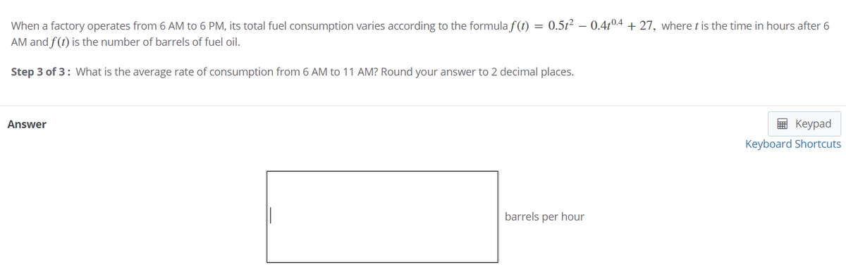 When a factory operates from 6 AM to 6 PM, its total fuel consumption varies according to the formula f(t) = 0.5t² – 0.4t0.4 + 27, where t is the time in hours after 6
AM and f(t) is the number of barrels of fuel oil.
Step 3 of 3: What is the average rate of consumption from 6 AM to 11 AM? Round your answer to 2 decimal places.
Answer
E Keypad
Keyboard Shortcuts
barrels per hour
