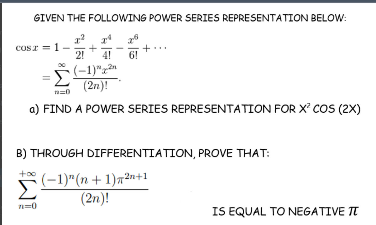 GIVEN THE FOLLOWING POWER SERIES REPRESENTATION BELOW:
x2
cosx = 1 –
2!
x4
+
6!
%3D
4!
,2n
-1)"x
-Σ
(2п)!
n=0
a) FIND A POWER SERIES REPRESENTATION FOR X² COS (2X)
B) THROUGH DIFFERENTIATION, PROVE THAT:
+00
Σ
(-1)"(п + 1)т2n+1
(2n)!
n=0
IS EQUAL TO NEGATIVE TT
