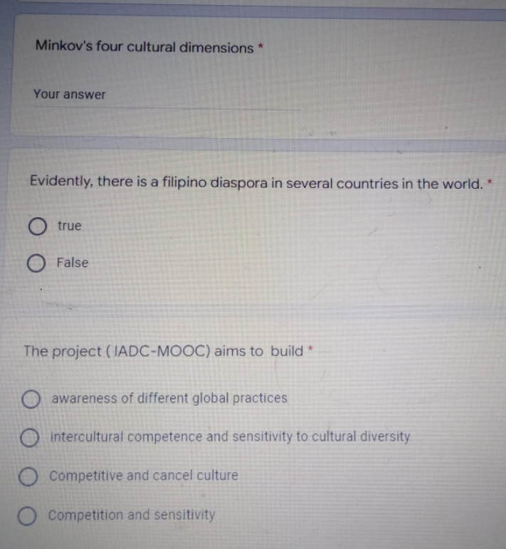 Minkov's four cultural dimensions *
Your answer
Evidently, there is a filipino diaspora in several countries in the world. *
O true
O False
The project (IADC-MOOC) aims to build *
O awareness of different global practices
O intercultural competence and sensitivity to cultural diversity
O Competitive and cancel culture
O Competition and sensitivity
