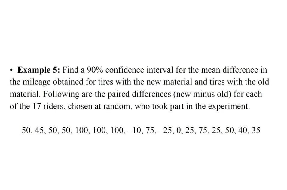 Example 5: Find a 90% confidence interval for the mean difference in
the mileage obtained for tires with the new material and tires with the old
material. Following are the paired differences (new minus old) for each
of the 17 riders, chosen at random, who took part in the experiment:
50, 45, 50, 50, 100, 100, 100, -10, 75, -25, 0, 25, 75, 25, 50, 40, 35