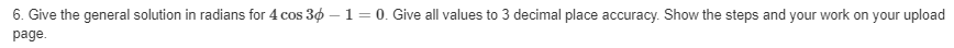 6. Give the general solution in radians for 4 cos 30 -1= 0. Give all values to 3 decimal place accuracy. Show the steps and your work on your upload
page.
