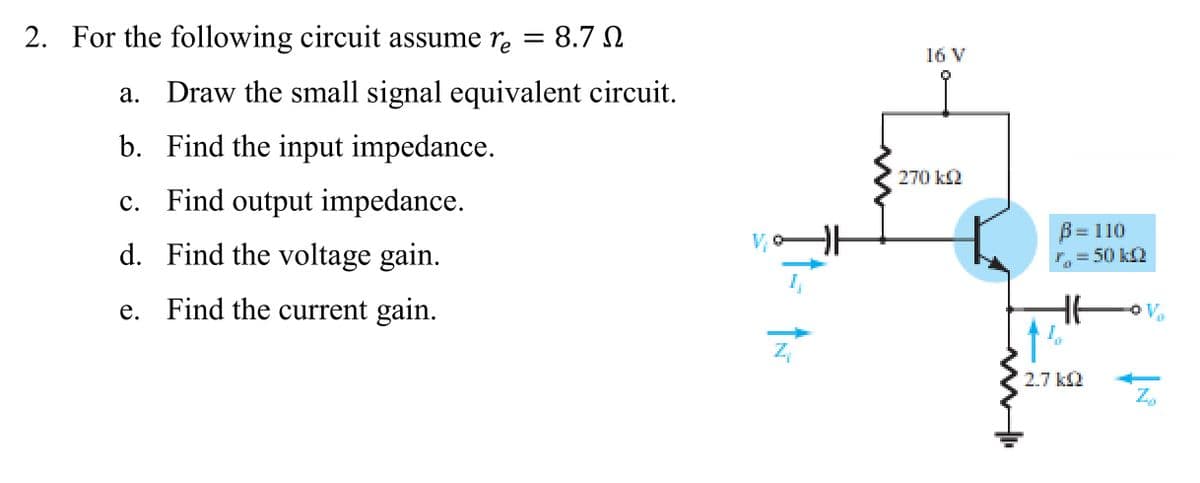 2. For the following circuit assume rẻ = 8.7 №
a. Draw the small signal equivalent circuit.
b. Find the input impedance.
c. Find output impedance.
d. Find the voltage gain.
e. Find the current gain.
ÎN
16 V
270 kQ2
B= 110
r = 50 kQ
2.7 kQ