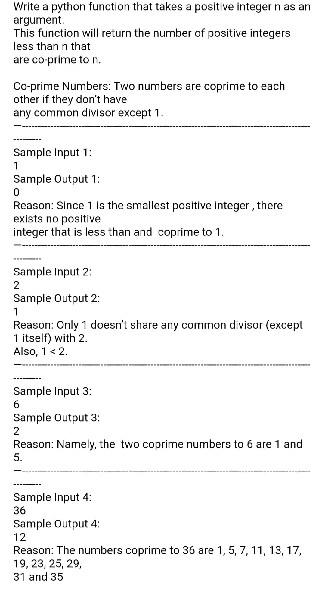 Write a python function that takes a positive integer n as an
argument.
This function will return the number of positive integers
less than n that
are co-prime to n.
Co-prime Numbers: Two numbers are coprime to each
other if they don't have
any common divisor except 1.
Sample Input 1:
1
Sample Output 1:
Reason: Since 1 is the smallest positive integer, there
exists no positive
integer that is less than and coprime to 1.
Sample Input 2:
2
Sample Output 2:
1
Reason: Only 1 doesn't share any common divisor (except
1 itself) with 2.
Also, 1 < 2.
Sample Input 3:
Sample Output 3:
Reason: Namely, the two coprime numbers to 6 are 1 and
5.
Sample Input 4:
36
Sample Output 4:
12
Reason: The numbers coprime to 36 are 1, 5, 7, 11, 13, 17,
19, 23, 25, 29,
31 and 35
