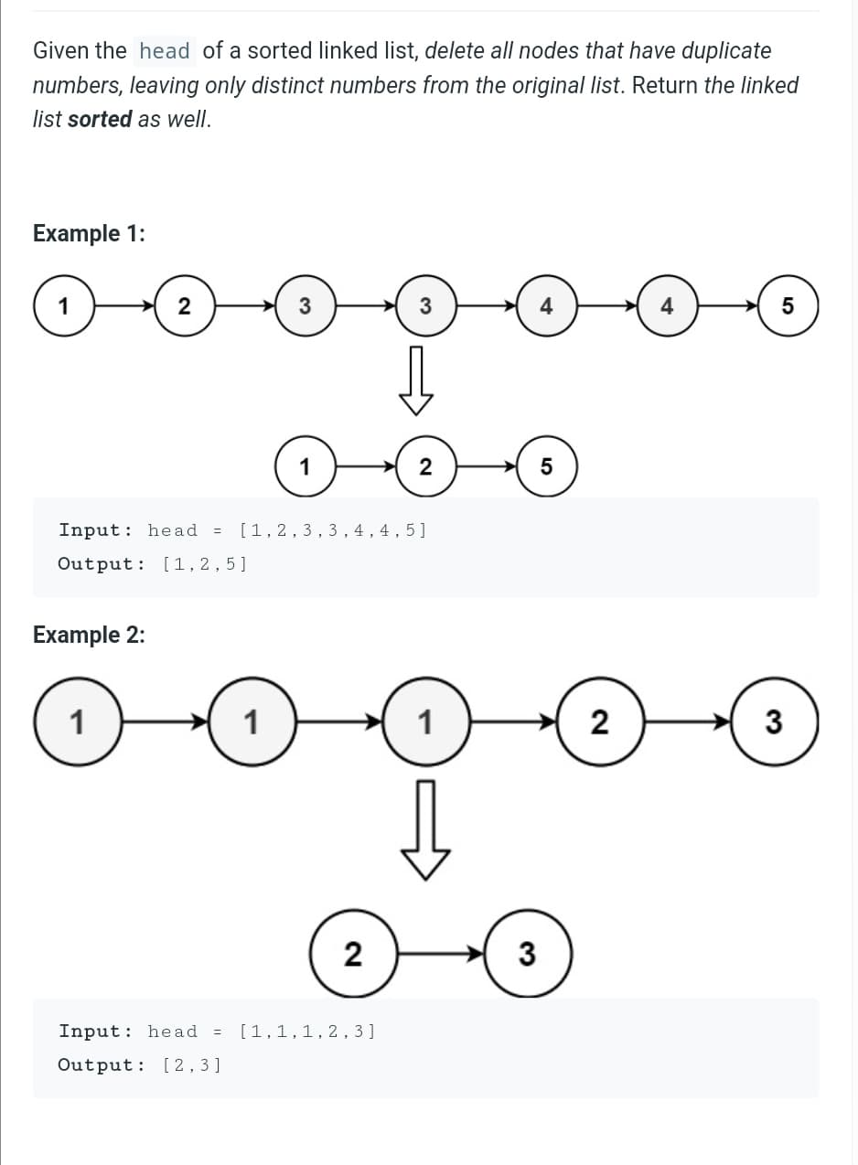 Given the head of a sorted linked list, delete all nodes that have duplicate
numbers, leaving only distinct numbers from the original list. Return the linked
list sorted as well.
Example 1:
-000000
3
5
2
Input: head = [1,2,3, 3 , 4 , 4 , 5]
Output: [1,2,5]
Example 2:
1
1
1
2
3
2
Input: head = [1,1,1,2,3]
Output: [2, 3 ]
3.
