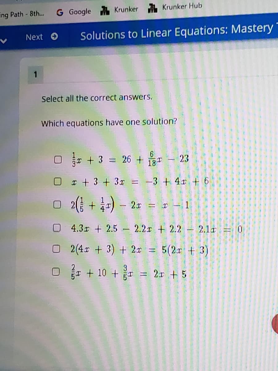 G Google
Krunker Krunker Hub
ing Path- 8th...
Next
Solutions to Linear Equations: Mastery
1
Select all the correct answers.
Which equations have one solution?
r + 3 = 26 + 18 – 23
I + 3 + 3x = -3 + 4x + 6
O 2( + 4=) –
2x = r-1
4.3x + 2.5 - 2.2r + 2.2
2.1r 0
O2(4r + 3) + 2x = 5(2r + 3)
O + 10 + = 2r + 5
