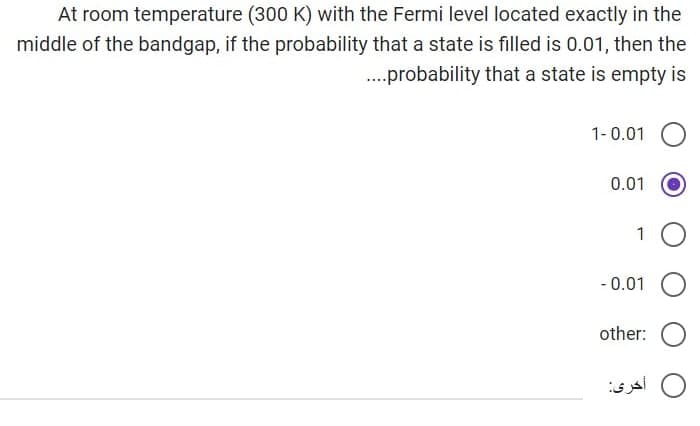 At room temperature (300 K) with the Fermi level located exactly in the
middle of the bandgap, if the probability that a state is filled is 0.01, then the
....probability that a state is empty is
1-0.01
0.01
1
-0.01
other:
أخرى: