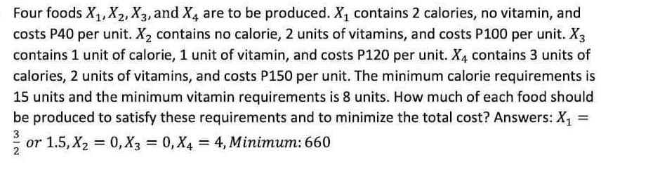 Four foods X1, X2, X3, and X4 are to be produced. X, contains 2 calories, no vitamin, and
costs P40 per unit. X2 contains no calorie, 2 units of vitamins, and costs P100 per unit. X3
contains 1 unit of calorie, 1 unit of vitamin, and costs P120 per unit. X, contains 3 units of
calories, 2 units of vitamins, and costs P150 per unit. The minimum calorie requirements is
15 units and the minimum vitamin requirements is 8 units. How much of each food should
be produced to satisfy these requirements and to minimize the total cost? Answers: X1 =
3
or 1.5, X2 = 0, X3 = 0, X4
= 4, Minimum: 660
%3D
