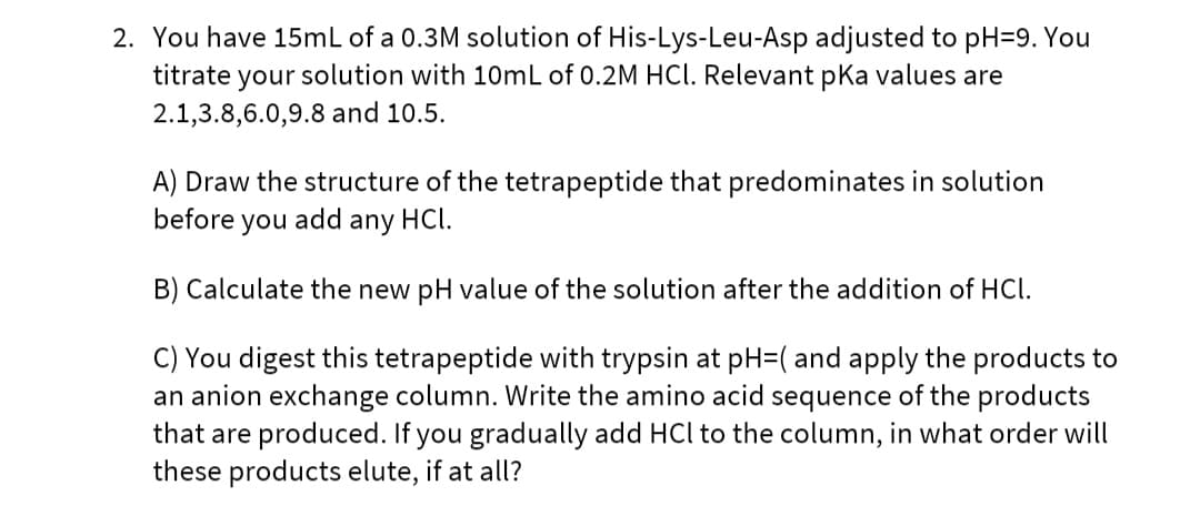 2. You have 15mL of a 0.3M solution of His-Lys-Leu-Asp adjusted to pH=9. You
titrate your solution with 10mL of 0.2M HCl. Relevant pka values are
2.1,3.8,6.0,9.8 and 10.5.
A) Draw the structure of the tetrapeptide that predominates in solution
before
you
add
any
HCl.
B) Calculate the new pH value of the solution after the addition of HCI.
C) You digest this tetrapeptide with trypsin at pH=( and apply the products to
an anion exchange column. Write the amino acid sequence of the products
that are produced. If you gradually add HCl to the column, in what order will
these products elute, if at all?
