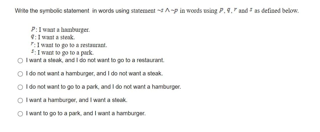 Write the symbolic statement in words using statement -s A-p in words using P, 9," and 5 as defined below.
P:I want a hamburger.
9: I want a steak.
7: I want to go to a restaurant.
5: I want to go to a park.
O I want a steak, and I do not want to go to a restaurant.
O I do not want a hamburger, and I do not want a steak.
O I do not want to go to a park, and I do not want a hamburger.
O I want a hamburger, and I want a steak.
O I want to go to a park, and I want a hamburger.

