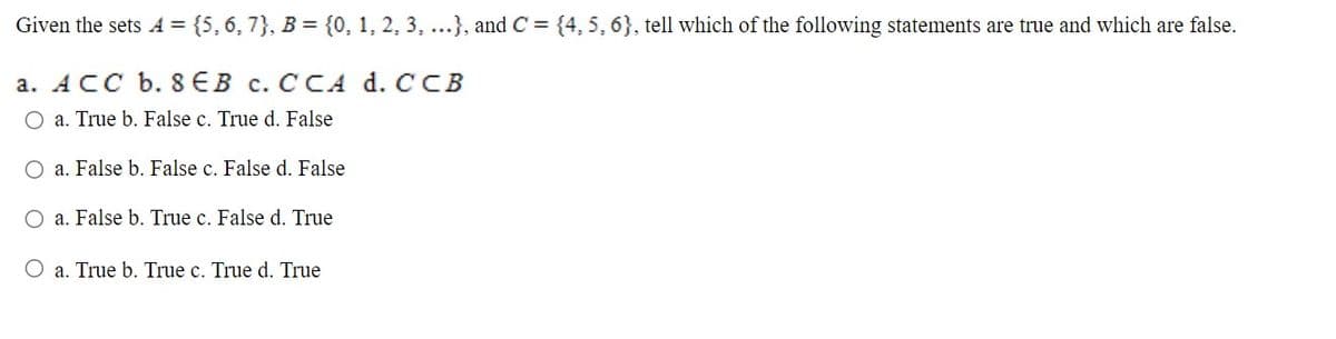 Given the sets A = {5,6, 7}, B = {0, 1, 2, 3, ...}, and C = {4, 5, 6}, tell which of the following statements are true and which are false.
a. ACC b. 8EB c. CCA d. CCB
O a. True b. False c. True d. False
O a. False b. False c. False d. False
O a. False b. True c. False d. True
O a. True b. True c. True d. True
