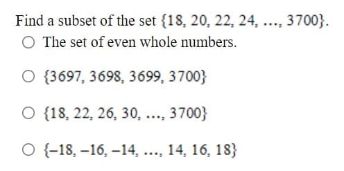 Find a subset of the set {18, 20, 22, 24, ..., 3700}.
O The set of even whole numbers.
O {3697, 3698, 3699, 3700}
O {18, 22, 26, 30, ..., 3700}
O {-18, –16, –14, ..., 14, 16, 18}
