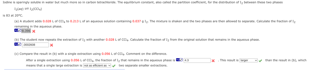 Iodine is sparingly soluble in water but much more so in carbon tetrachloride. The equilibrium constant, also called the partition coefficient, for the distribution of I2 between these two phases
I2(aq) =12(CCI4)
is 83 at 20°C.
(a) A student adds 0.028 L of CCI4 to 0.213 L of an aqueous solution containing 0.037 g Iɔ. The mixture is shaken and the two phases are then allowed to separate. Calculate the fraction of I,
remaining in the aqueous phase.
4.08.396 X
(b) The student now repeats the extraction of I2 with another 0.028 L of CCI4. Calculate the fraction of I2 from the original solution that remains in the aqueous phase.
4.0 .0002608
(c) Compare the result in (b) with a single extraction using 0.056 L of CCI4. Comment on the difference.
After a single extraction using 0.056 L of CCI4, the fraction of I2 that remains in the aqueous phase is 49
4.3
This result is larger
than the result in (b), which
means that a single large extraction is not as efficient as
two separate smaller extractions.
