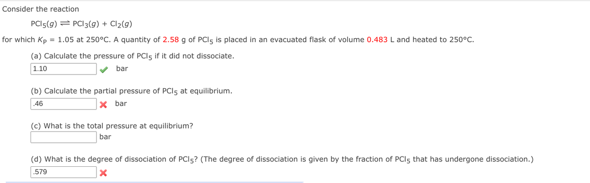 Consider the reaction
PCI5(g) = PC|3(g) + Cl2(g)
for which Kp
= 1.05 at 250°C. A quantity of 2.58 g of PCI5 is placed in an evacuated flask of volume 0.483 L and heated to 250°C.
(a) Calculate the pressure of PCI5 if it did not dissociate.
1.10
bar
(b) Calculate the partial pressure of PCI5 at equilibrium.
.46
bar
(c) What is the total pressure at equilibrium?
bar
(d) What is the degree of dissociation of PCI5? (The degree of dissociation is given by the fraction of PCI5 that has undergone dissociation.)
.579
