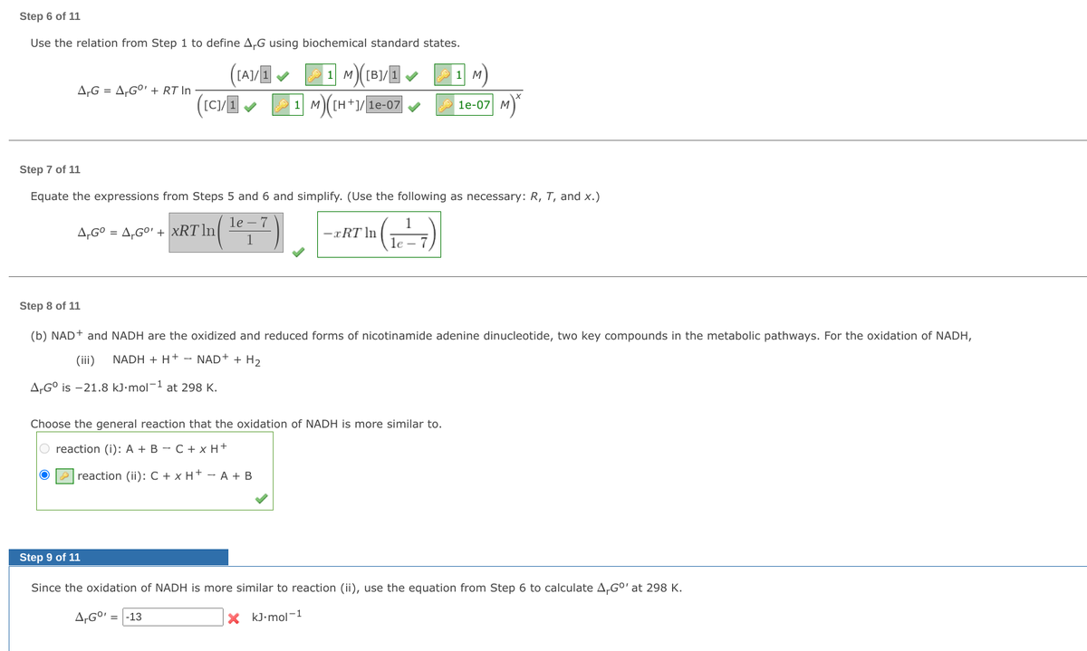 Step 6 of 11
Use the relation from Step 1 to define A,G using biochemical standard states.
[A]/1
1 M)[B]/1
1 M
A-G = A,GO' + RT In
1 M([H+]/le-07
1е-07| М
Step 7 of 11
Equate the expressions from Steps 5 and 6 and simplify. (Use the following as necessary: R, T, and x.)
1е —7
A,GO
= A,GO' + xRT ln
-xRT ln
1
le -
Step 8 of 11
(b) NAD+ and NADH are the oxidized and reduced forms of nicotinamide adenine dinucleotide, two key compounds in the metabolic pathways. For the oxidation of NADH,
(iii)
NADH + H+ - NAD+ + H2
A,G° is -21.8 kJ•mol-1 at 298 K.
Choose the general reaction that the oxidation of NADH is more similar to.
O reaction (i): A + B – C + x H+
O P reaction (ii): C + x H+ - A + B
Step 9 of 11
Since the oxidation of NADH is more similar to reaction (ii), use the equation from Step 6 to calculate A,G°'at 298 K.
-13
X kJ•mol-1
%3D
