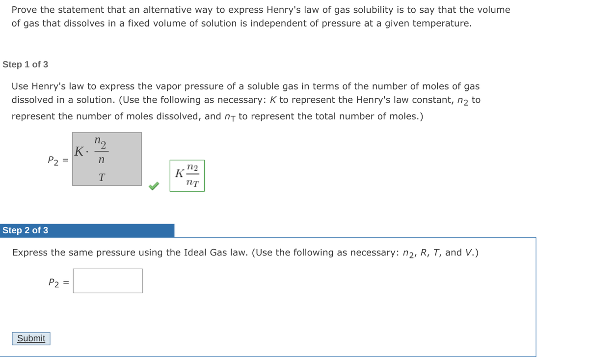 Prove the statement that an alternative way to express Henry's law of gas solubility is to say that the volume
of
gas that dissolves in a fixed volume of solution is independent of pressure at a given temperature.
Step 1 of 3
Use Henry's law to express the vapor pressure of a soluble gas in terms of the number of moles of gas
dissolved in a solution. (Use the following as necessary: K to represent the Henry's law constant, n2 to
represent the number of moles dissolved, and nT to represent the total number of moles.)
n2
K.
P2
n2
K-
Step 2 of 3
Express the same pressure using the Ideal Gas law. (Use the following as necessary: n2, R, T, and V.)
P2
Submit
