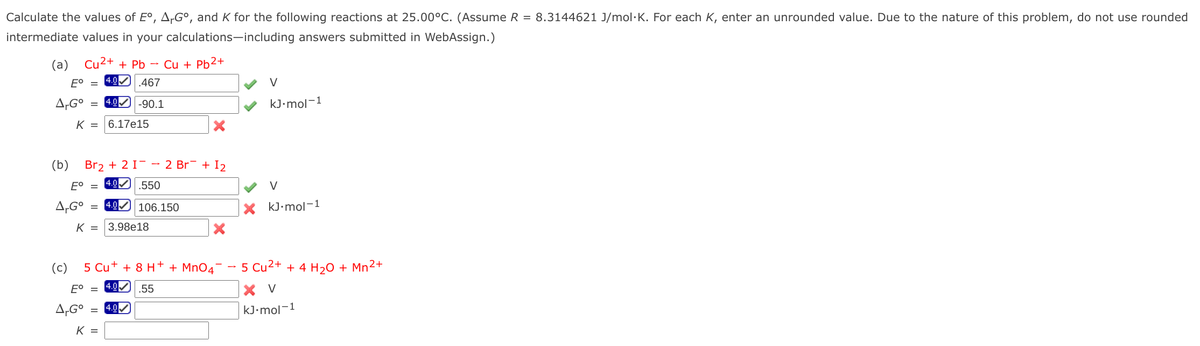 Calculate the values of E°, A-G°, and K for the following reactions at 25.00°C. (Assume R = 8.3144621 J/mol·K. For each K, enter an unrounded value. Due to the nature of this problem, do not use rounded
intermediate values in your calculations-including answers submitted in WebAssign.)
(a) Cu2+ + Pb – Cu + Pb2+
4.0
E° =
.467
V
A,G°
4.0 -90.1
kJ•mol-1
K = 6.17e15
(b)
Br2 + 2 I- - 2 Br¯ + I2
E° =
4.0
.550
V
A,G°
= 4.0 106.150
X kJ•mol-1
K = 3.98e18
(c)
5 Cu+ + 8 H+ + MnO4°
5 Cu2+ + 4 H20 + Mn²+
Eo = 4.의
.55
X V
A,G°
4.0
kJ•mol-1
K =
