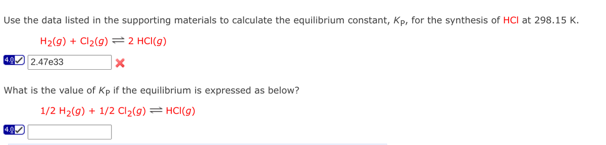 Use the data listed in the supporting materials to calculate the equilibrium constant, Kp, for the synthesis of HCI at 298.15 K.
H2(g) + Cl2(g) =2 HCI(g)
4.0
2.47e33
What is the value of Kp if the equilibrium is expressed as below?
1/2 H2(g) + 1/2 Cl2(g) = HCI(g)
4.0
