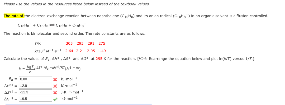 Please use the values in the resources listed below instead of the textbook values.
The rate of the electron-exchange reaction between naphthalene (C10H8) and its anion radical (C10H8¯) in an organic solvent is diffusion controlled.
C10H8 + C10H8 = C10H8 + C10H8
The reaction is bimolecular and second order. The rate constants are as follows.
T/K
305
295
291
275
k/109 M-1.s-1 2.64 2.21 2.05 1.49
Calculate the values of Ea, AH°†, ASº† and AG°† at 295 K for the reaction. [Hint: Rearrange the equation below and plot In(k/T) versus 1/T.]
KBT
Teasot/Re-AH©†/RT(M1 – m)
k =
Ea
X kJ•mol-1
8.00
ΔΗ
12.9
X kJ•mol-1
X J.K-1.mol-1
-22.3
19.5
kJ•mol-1
