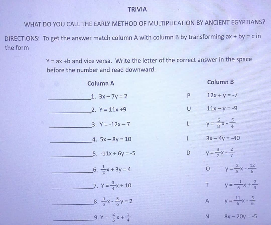 TRIVIA
WHAT DO YOU CALL THE EARLY METHOD OF MULTIPLICATION BY ANCIENT EGYPTIANS?
DIRECTIONS: To get the answer match column A with column B by transforming ax + by = c in
the form
Y = ax +b and vice versa. Write the letter of the correct answer in the space
before the number and read downward.
Column A
Column B
1. 3x-7y 2
12x + y = -7
2. Y= 11x +9
U
11x -y = -9
3. Y= -12x-7
y =x
4. 5x-8y 10
3x - 4y = -40
5. -11x + 6y = -5
12
_6. 글x+ 3y=4
7. Y=x+10
8. x-y=2
A
9. Y = x++
8x - 20y -5
