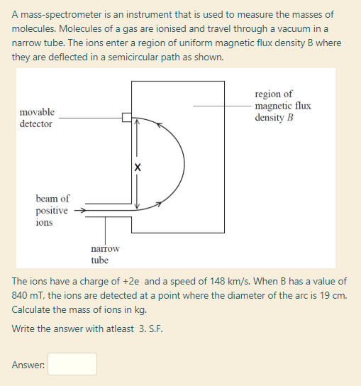 The ions have a charge of +2e and a speed of 148 km/s. When B has a value of
840 mT, the ions are detected at a point where the diameter of the arc is 19 cm.
Calculate the mass of ions in kg.
