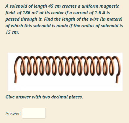 A solenoid of length 45 cm creates a uniform magnetic
field of 186 mT at its center if a current of 1.6 A is
passed through it. Find the length of the wire (in meters)
of which this solenoid is made if the radius of solenoid is
15 cm.
Give answer with two decimal places.

