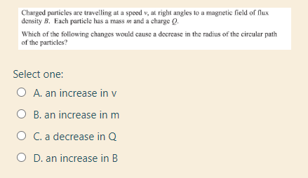 Charged particles are travelling at a speed v, at right angles to a magnetic field of Nux
density B. Each particle has a mass n and a charge Q.
Which of the following changes would cause a decrease in the radius of the circular path
of the particles?
Select one:
O A. an increase in v
O B. an increase in m
O C.a decrease in Q
O D. an increase in B
