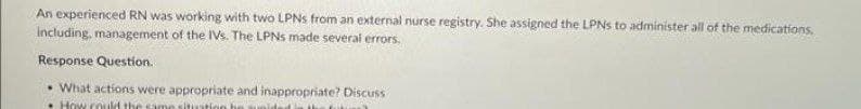 An experienced RN was working with two LPNs from an external nurse registry. She assigned the LPNs to administer all of the medications.
including, management of the IVs. The LPNs made several errors.
Response Question.
• What actions were appropriate and inappropriate? Discuss
How could the same situation be zunided in the fokus