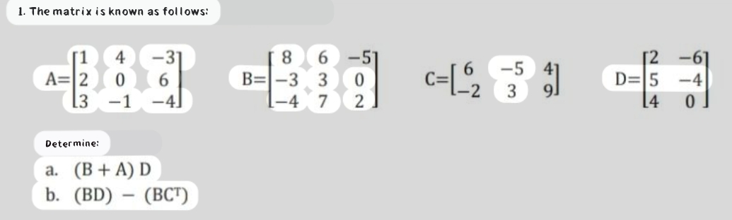 1. The matrix is known as follows:
8 6
B=-3 3 0
-4 7 2
4
31
-5
-5 41
D=5
A=|2
[3
-4
3
-1
-4]
[4
Determine:
a. (B+ A) D
b. (BD) – (BCT)
