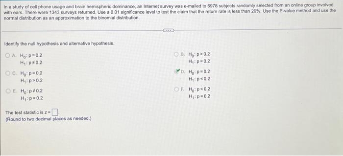 In a study of cell phone usage and brain hemispheric dominance, an Internet survey was e-mailed to 6978 subjects randomly selected from an online group involved
with ears. There were 1343 surveys returned. Use a 0.01 significance level to test the claim that the return rate is less than 20%. Use the P-value method and use the
normal distribution as an approximation to the binomial distribution.
Identify the null hypothosis and altemative hypothesis.
OB. Hg: p>0.2
OA. Ha: p=0.2
H: pr0.2
H:p=02
D. Ho: p0.2
OC. Ho p-0.2
H: p>0.2
H: p<0.2
OE Ho: p+0.2
Hy: p=0.2
OF H, p<0.2
H:p=0.2
The test statistic is z=
(Round to two decimal places as needed.)
