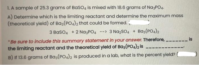 1. A sample of 25.3 grams of Baso4 is mixed with 18.6 grams of Na3PO4.
A) Determine which is the limiting reactant and determine the maximum mass
(theoretical yield) of Ba3(PO4)2 that could be formed.
3 BasO4 + 2 Na3PO4
--> 3 Na,sO, + Ba3(PO4)2
is
*Be sure to include this summary statement in your answer. Therefore, --.
the limiting reactant and the theoretical yield of Ba3(PO4)2 is
---
B) If 13.6 grams of Ba3(PO4)2 is produced in a lab, what is the percent yield? (
