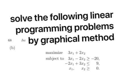 solve the following linear
programming problems
by graphical method
68
Ini
(b)
maximize 3r, + 2r2
subject to 3r - 2r2 2 -20,
-2r + 3r2 < 9,
0.
