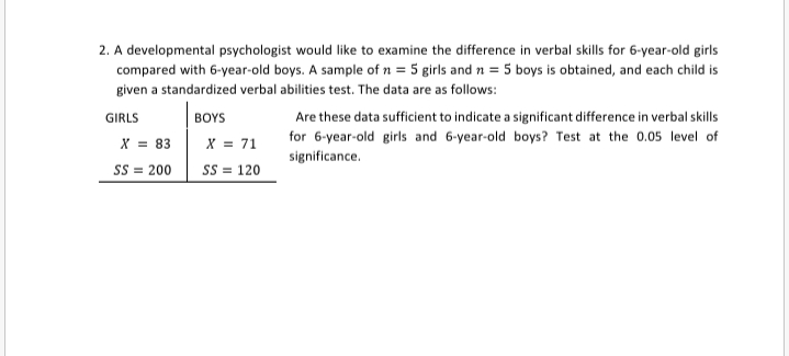 2. A developmental psychologist would like to examine the difference in verbal skills for 6-year-old girls
compared with 6-year-old boys. A sample of n = 5 girls and n = 5 boys is obtained, and each child is
given a standardized verbal abilities test. The data are as follows:
Are these data sufficient to indicate a significant difference in verbal skills
for 6-year-old girls and 6-year-old boys? Test at the 0.05 level of
significance.
GIRLS
BOYS
X = 83
Ss = 200
x = 71
SS = 120
