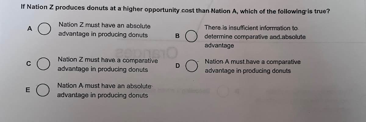 If Nation Z produces donuts at a higher opportunity cost than Nation A, which of the following is true?
Nation Z must have an absolute
advantage in producing donuts
There is insufficient information to
determine comparative and absolute
advantage
A
C
E
Nation Z must have a comparative
advantage in producing donuts
Nation A-must have an absolute-
advantage in producing donuts
B
D
Nation A must have a comparative
advantage in-producing donuts