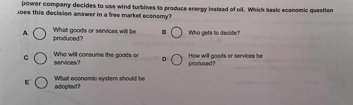 power company decides to use wind turbines to produce energy instead of oil. Which basic economic question
does this decision answer in a free market economy?
A.
C
E
What goods or services will be
produced?
Who will consume the goods or
services?
What economic system should be
adopted?
B
D
Who gets to decide?
How will goods or services be
produced?
mit nevo