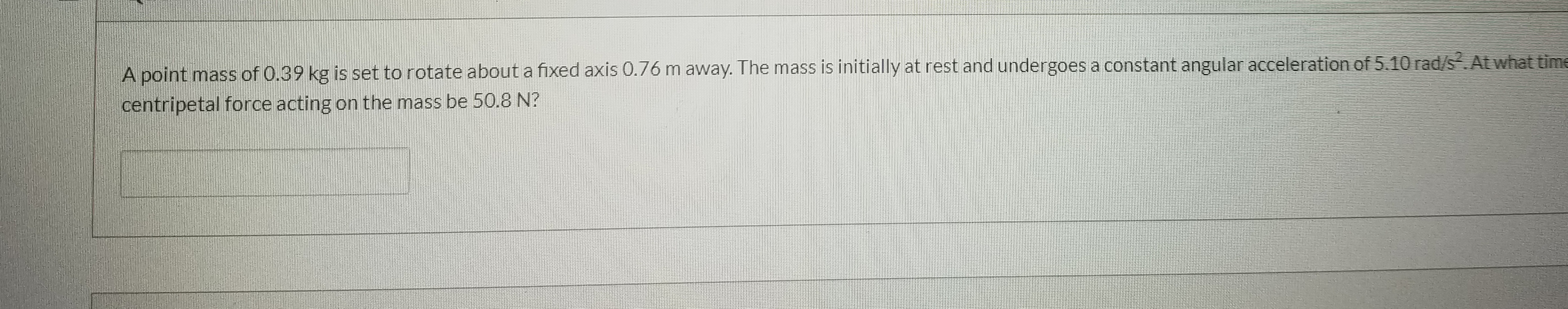 A point mass of 0.39 kg is set to rotate about a fixed axis 0.76 m away. The mass is initially at rest and undergoes a constant angular acceleration of 5.10 rad/s.At what time
centripetal force acting on the mass be 50.8 N?
