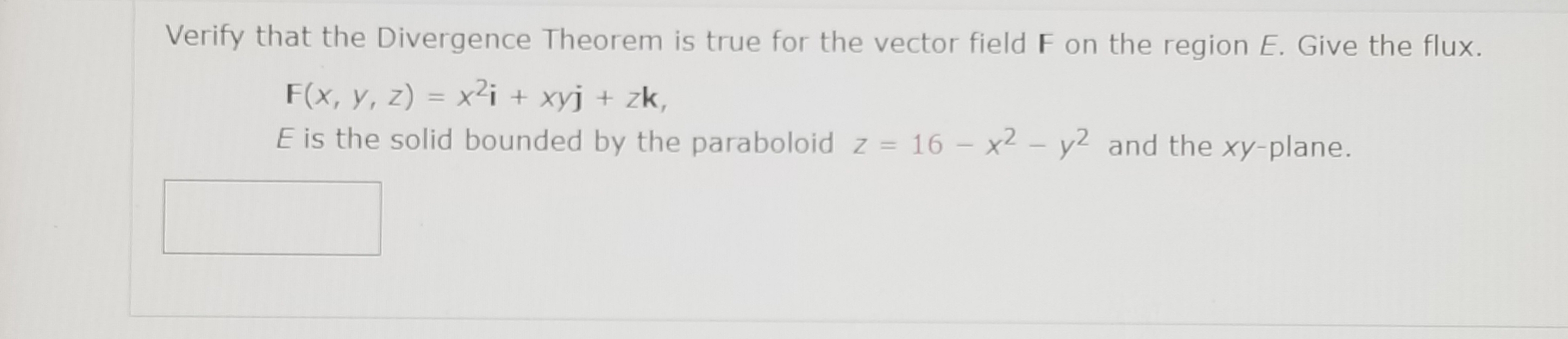Verify that the Divergence Theorem is true for the vector field F on the region E. Give the flux.
F(x, y, z) = x²i + xyj + zk,
E is the solid bounded by the paraboloid z = 16 – x2 – y2 and the xy-plane.
%3D

