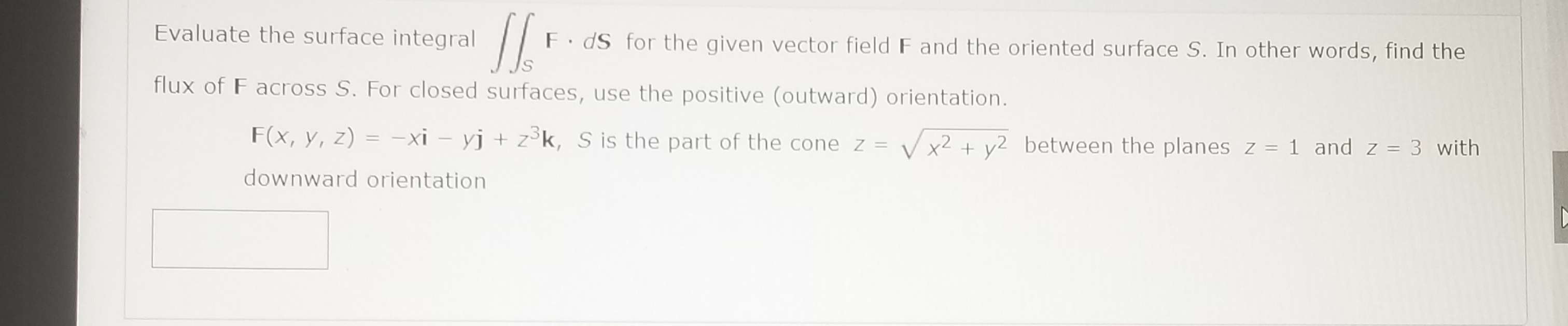 Evaluate the surface integral
F. dS for the given vector field F and the oriented surface S. In other words, find the
flux of F across S. For closed surfaces, use the positive (outward) orientation.
F(x, y, z) = -xi – yj + z°k, S is the part of the cone z
= V
x²+ y2 between the planes z = 1 and z = 3 with
downward orientation

