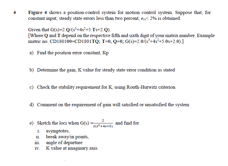 Figure 4 shows a position-control system for motion control system. Suppose that, for
constant input, steady state errors less than two percent, e::< 2% is obtained.
4
Given that G(s)=2.Q/(s³+4s°+5.Ts+2.Q).
[Where Q and T depend on the respective fifth and sixth digit of your matrix number. Example
matric no. CD180100=CD1801TQ; T=0, Q=0; G(s)=2.0/(s³+4s²+5.0s+2.0).]
a) Find the position error constant, Kp
b) Determine the gain, K value for steady state error condition as stated
c) Check the stability requirement for K, using Routh-Hurwitz criterion
d) Comment on the requirement of gain will satisfied or unsatisfied the system
2
e) Sketch the loci when G(s) =-
i. asymptotes,
ii. break away/in points,
iii. angle of departure
iv. K value at imaginary axis
and find for
s(s²+4s+5)
