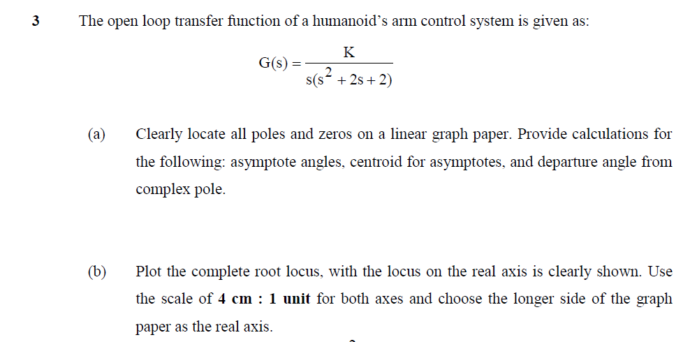 3
The open loop transfer function of a humanoid's arm control system is given as:
K
G(s) =
s(s- + 2s + 2)
Clearly locate all poles and zeros on a linear graph paper. Provide calculations for
the following: asymptote angles, centroid for asymptotes, and departure angle from
complex pole.
(b)
Plot the complete root locus, with the locus on the real axis is clearly shown. Use
the scale of 4 cm : 1 unit for both axes and choose the longer side of the graph
paper as the real axis.
