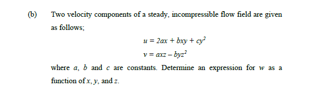 (b)
Two velocity components of a steady, incompressible flow field are given
as follows;
u = 2ax + bxy + cy?
v = axz – byz?
where a, b and c are constants. Determine an expression for w as a
function of x, y, and z.
