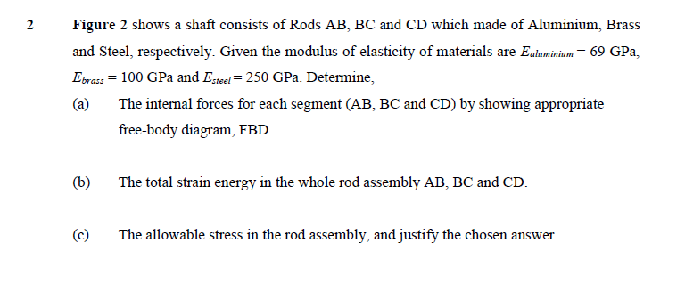 2
Figure 2 shows a shaft consists of Rods AB, BC and CD which made of Aluminium, Brass
and Steel, respectively. Given the modulus of elasticity of materials are Ealuminium = 69 GPa,
Eirass = 100 GPa and Esteel = 250 GPa. Detemine,
(a)
The internal forces for each segment (AB, BC and CD) by showing appropriate
free-body diagram, FBD.
(b)
The total strain energy in the whole rod assembly AB, BC and CD.
(c)
The allowable stress in the rod assembly, and justify the chosen answer
