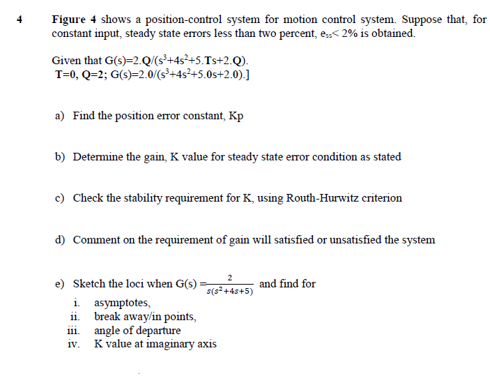 Figure 4 shows a position-control system for motion control system. Suppose that, for
constant input, steady state errors less than two percent, e,< 2% is obtained.
4
Given that G(s)=2.Q/(s³+4s²+5.Ts+2.Q).
T=0, Q=2; G(s)=2.0/(s³+4s²+5.0s+2.0).]
a) Find the position error constant, Kp
b) Determine the gain, K value for steady state error condition as stated
c) Check the stability requirement for K, using Routh-Hurwitz criterion
d) Comment on the requirement of gain will satisfied or unsatisfied the system
2
e) Sketch the loci when G(s) =,
i. asymptotes,
ii. break away/in points,
iii. angle of departure
iv. K value at imaginary axis
and find for
s(s²+4s+5)
