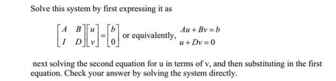 Solve this system by first expressing it as
A Bu
Au + Bv = b
or equivalently,
u+ Dv = 0
next solving the second equation for u in terms of v, and then substituting in the first
equation. Check your answer by solving the system directly.
